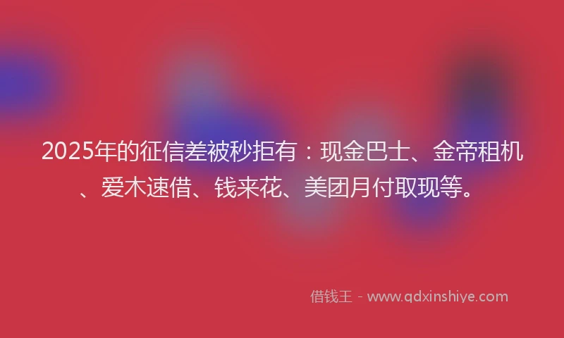 2025年的征信差被秒拒有：现金巴士、金帝租机、爱木速借、钱来花、美团月付取现等。