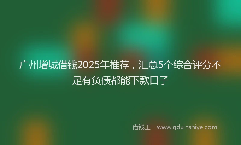 广州增城借钱2025年推荐，汇总5个综合评分不足有负债都能下款口子
