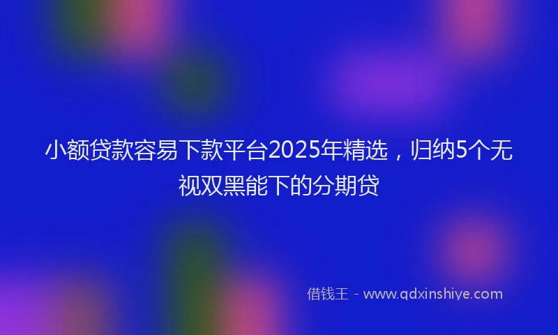 小额贷款容易下款平台2025年精选，归纳5个无视双黑能下的分期贷