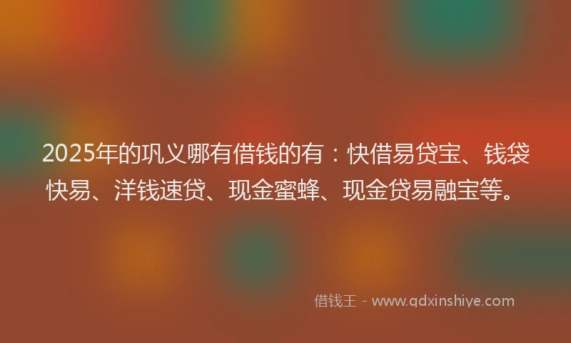 2025年的巩义哪有借钱的有：快借易贷宝、钱袋快易、洋钱速贷、现金蜜蜂、现金贷易融宝等。