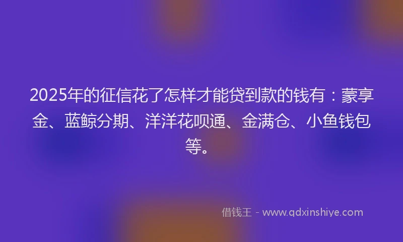 2025年的征信花了怎样才能贷到款的钱有：蒙享金、蓝鲸分期、洋洋花呗通、金满仓、小鱼钱包等。