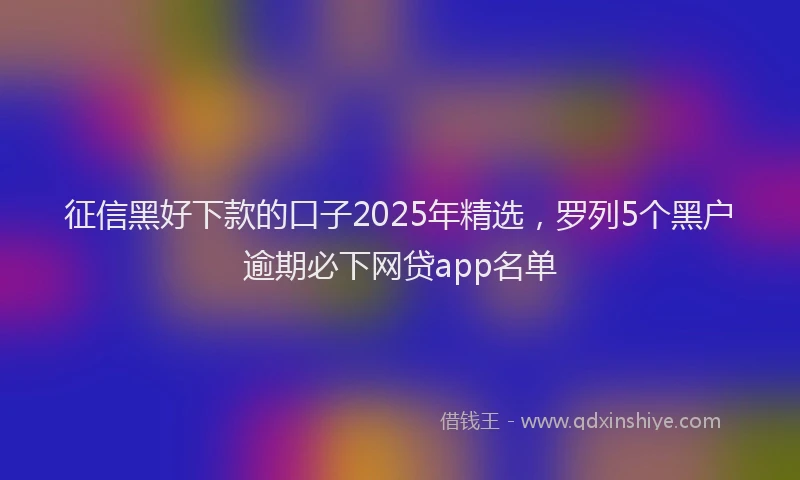 征信黑好下款的口子2025年精选，罗列5个黑户逾期必下网贷app名单