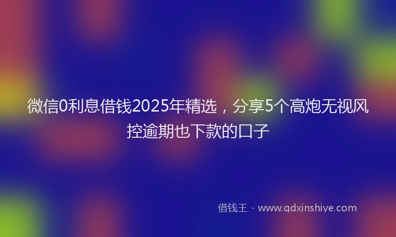 微信0利息借钱2025年精选，分享5个高炮无视风控逾期也下款的口子