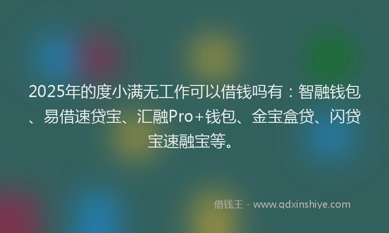 2025年的度小满无工作可以借钱吗有：智融钱包、易借速贷宝、汇融Pro+钱包、金宝盒贷、闪贷宝速融宝等。