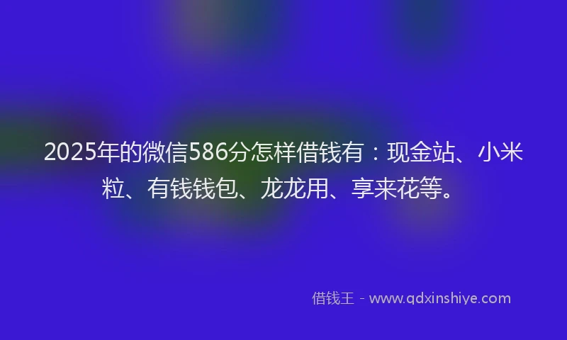 2025年的微信586分怎样借钱有：现金站、小米粒、有钱钱包、龙龙用、享来花等。