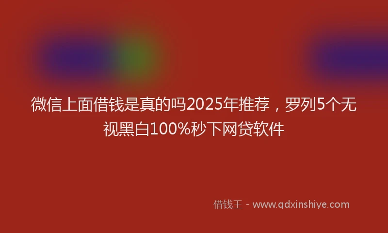 微信上面借钱是真的吗2025年推荐，罗列5个无视黑白100%秒下网贷软件