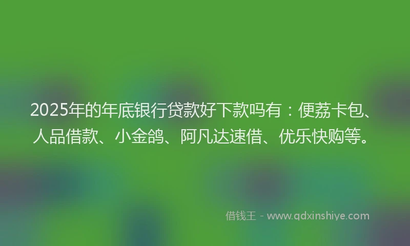 2025年的年底银行贷款好下款吗有：便荔卡包、人品借款、小金鸽、阿凡达速借、优乐快购等。