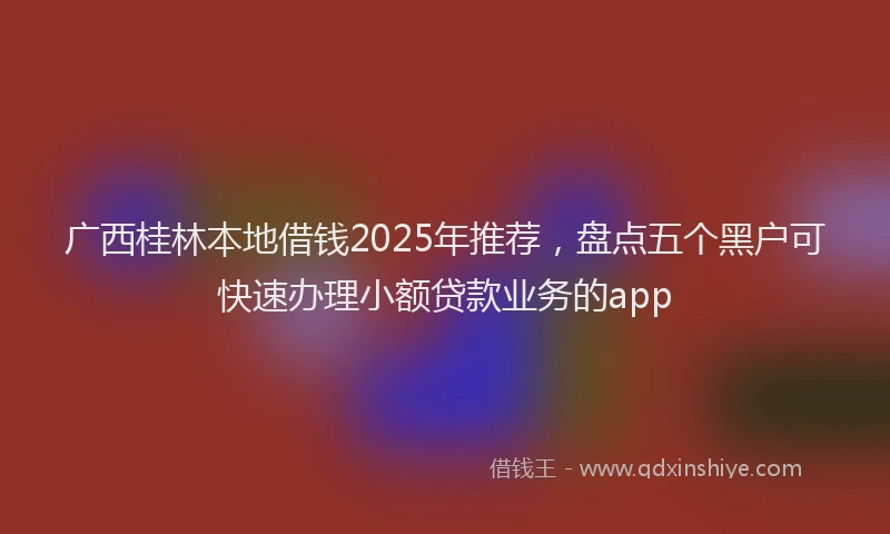广西桂林本地借钱2025年推荐，盘点五个黑户可快速办理小额贷款业务的app