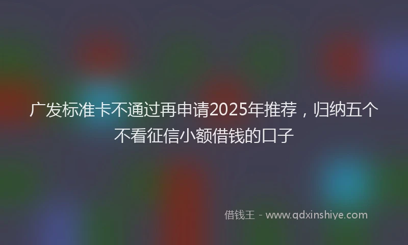 广发标准卡不通过再申请2025年推荐，归纳五个不看征信小额借钱的口子