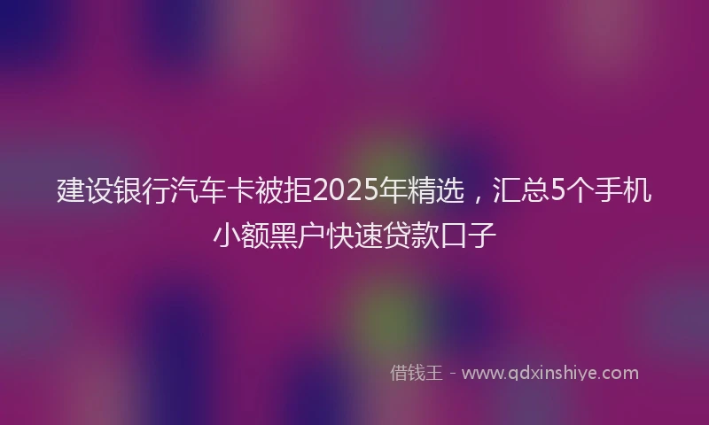 建设银行汽车卡被拒2025年精选，汇总5个手机小额黑户快速贷款口子