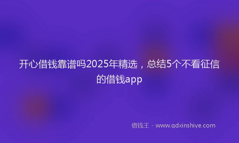 开心借钱靠谱吗2025年精选，总结5个不看征信的借钱app