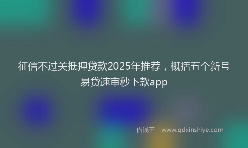 征信不过关抵押贷款2025年推荐，概括五个新号易贷速审秒下款app