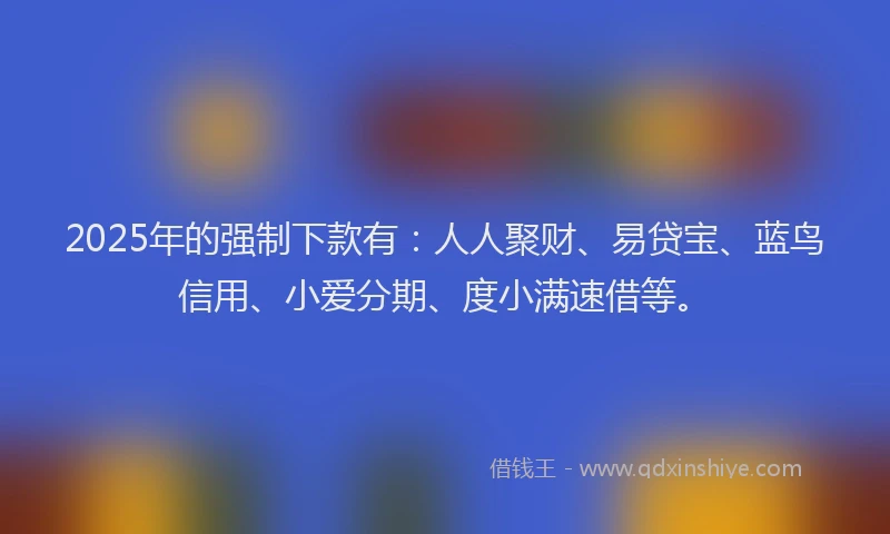 2025年的强制下款有：人人聚财、易贷宝、蓝鸟信用、小爱分期、度小满速借等。