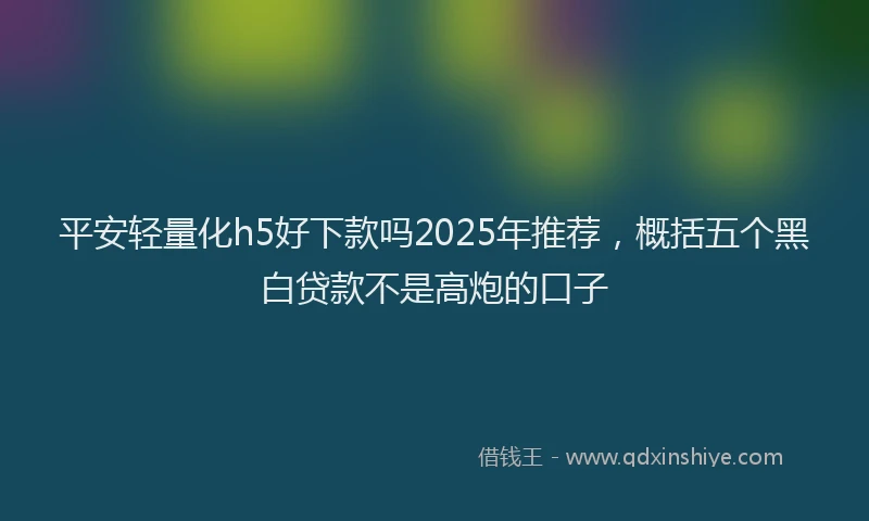 平安轻量化h5好下款吗2025年推荐，概括五个黑白贷款不是高炮的口子
