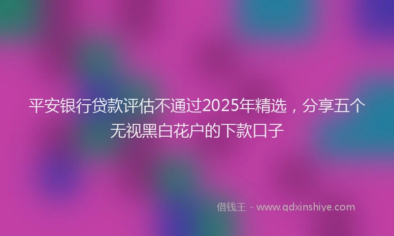 平安银行贷款评估不通过2025年精选，分享五个无视黑白花户的下款口子