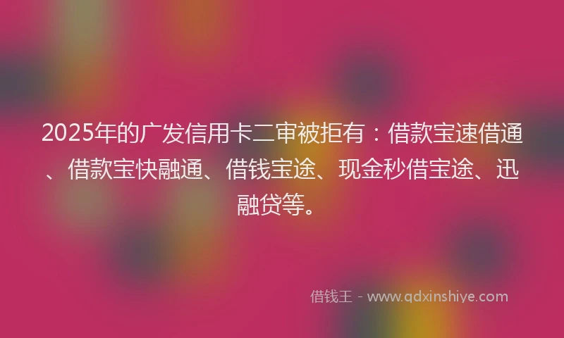 2025年的广发信用卡二审被拒有：借款宝速借通、借款宝快融通、借钱宝途、现金秒借宝途、迅融贷等。