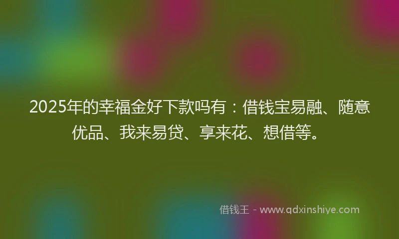 2025年的幸福金好下款吗有：借钱宝易融、随意优品、我来易贷、享来花、想借等。