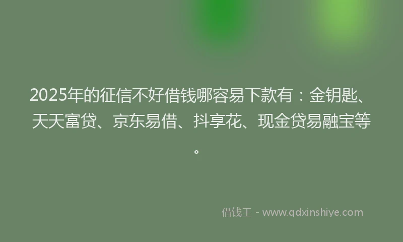 2025年的征信不好借钱哪容易下款有：金钥匙、天天富贷、京东易借、抖享花、现金贷易融宝等。