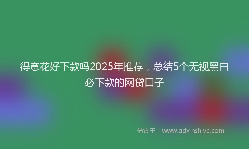 得意花好下款吗2025年推荐，总结5个无视黑白必下款的网贷口子