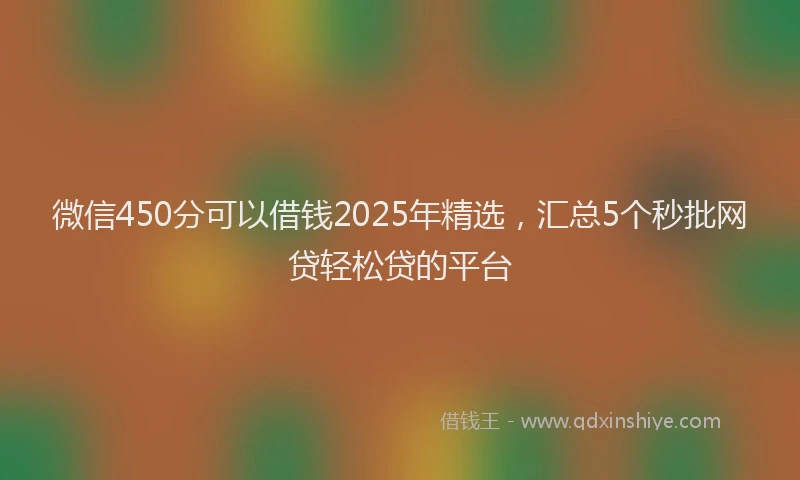 微信450分可以借钱2025年精选，汇总5个秒批网贷轻松贷的平台