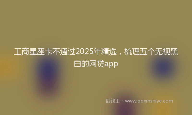 工商星座卡不通过2025年精选，梳理五个无视黑白的网贷app