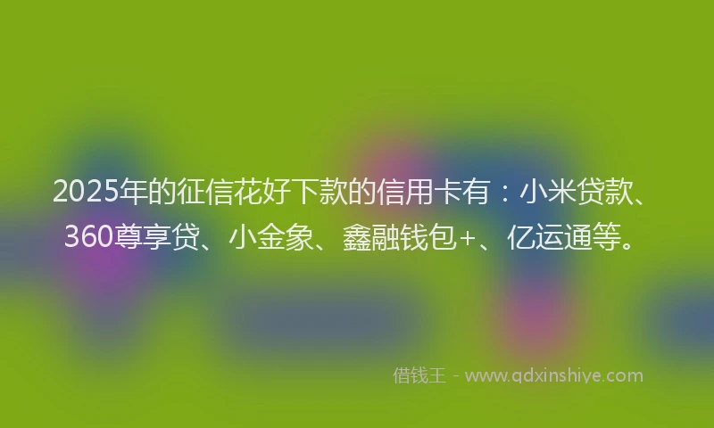 2025年的征信花好下款的信用卡有：小米贷款、360尊享贷、小金象、鑫融钱包+、亿运通等。