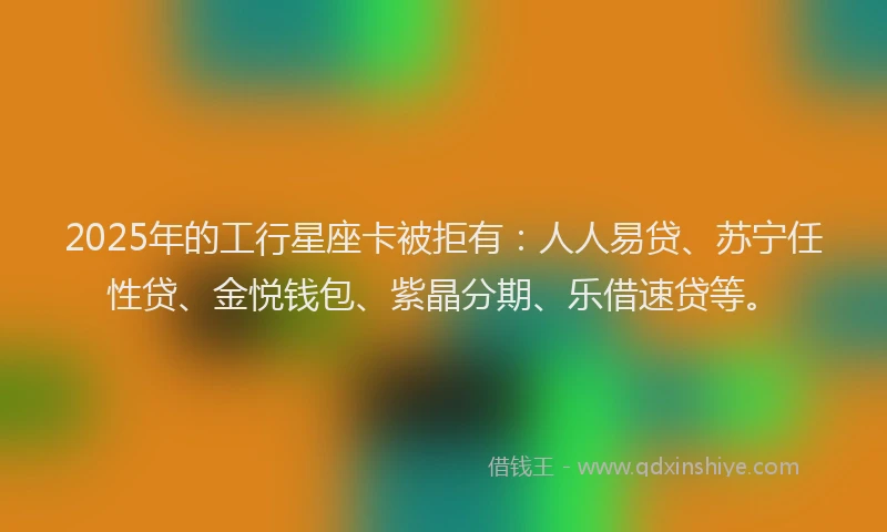 2025年的工行星座卡被拒有：人人易贷、苏宁任性贷、金悦钱包、紫晶分期、乐借速贷等。