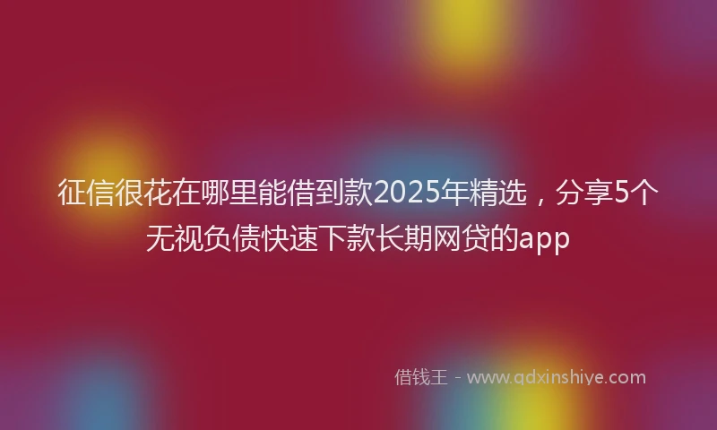 征信很花在哪里能借到款2025年精选，分享5个无视负债快速下款长期网贷的app