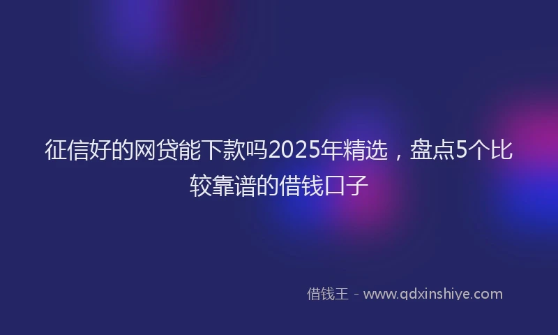 征信好的网贷能下款吗2025年精选，盘点5个比较靠谱的借钱口子