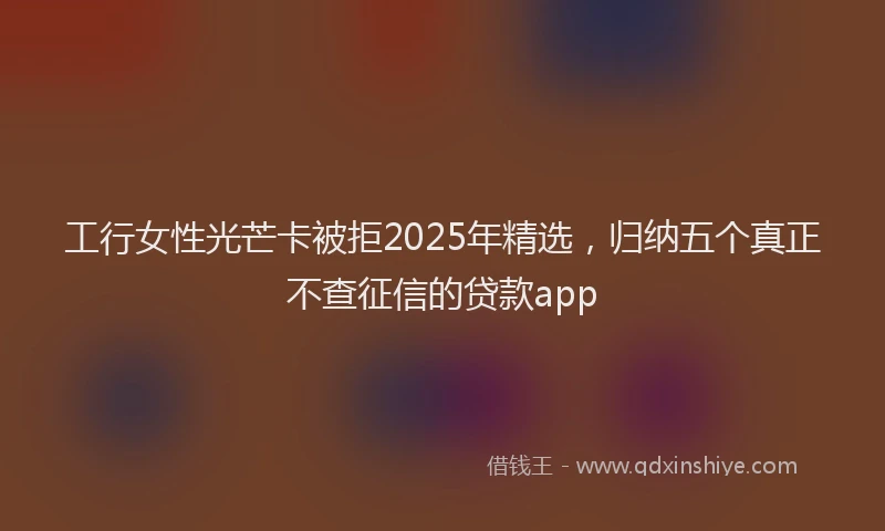 工行女性光芒卡被拒2025年精选，归纳五个真正不查征信的贷款app