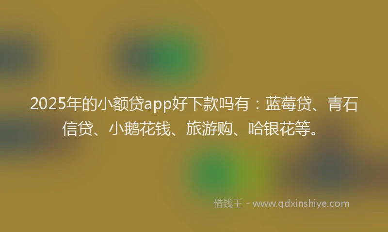 2025年的小额贷app好下款吗有：蓝莓贷、青石信贷、小鹅花钱、旅游购、哈银花等。
