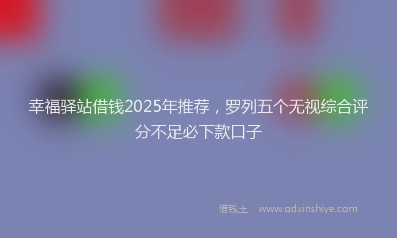 幸福驿站借钱2025年推荐，罗列五个无视综合评分不足必下款口子