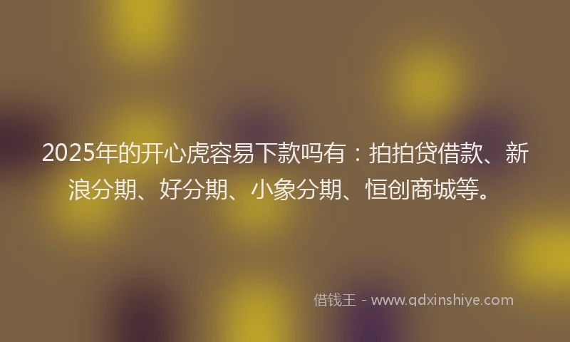 2025年的开心虎容易下款吗有：拍拍贷借款、新浪分期、好分期、小象分期、恒创商城等。