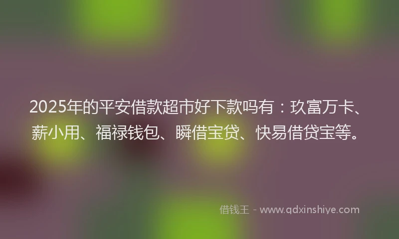 2025年的平安借款超市好下款吗有：玖富万卡、薪小用、福禄钱包、瞬借宝贷、快易借贷宝等。
