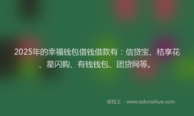 2025年的幸福钱包借钱借款有：信贷宝、桔享花、星闪购、有钱钱包、团贷网等。