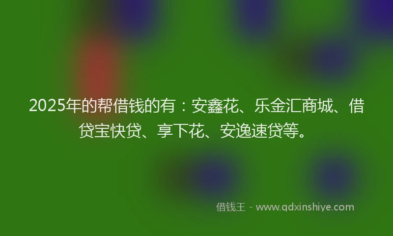 2025年的帮借钱的有：安鑫花、乐金汇商城、借贷宝快贷、享下花、安逸速贷等。