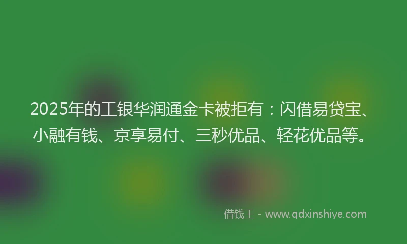 2025年的工银华润通金卡被拒有：闪借易贷宝、小融有钱、京享易付、三秒优品、轻花优品等。