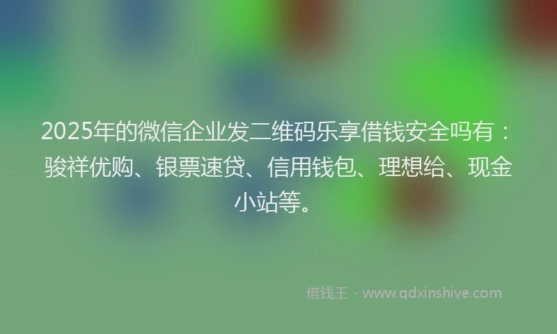 2025年的微信企业发二维码乐享借钱安全吗有：骏祥优购、银票速贷、信用钱包、理想给、现金小站等。
