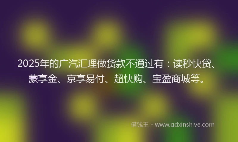 2025年的广汽汇理做货款不通过有：读秒快贷、蒙享金、京享易付、超快购、宝盈商城等。