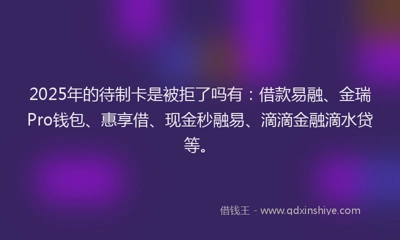 2025年的待制卡是被拒了吗有：借款易融、金瑞Pro钱包、惠享借、现金秒融易、滴滴金融滴水贷等。