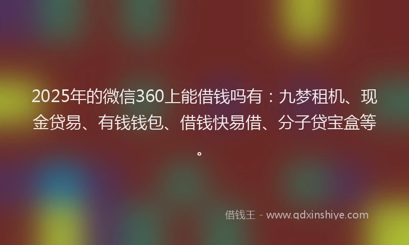 2025年的微信360上能借钱吗有：九梦租机、现金贷易、有钱钱包、借钱快易借、分子贷宝盒等。