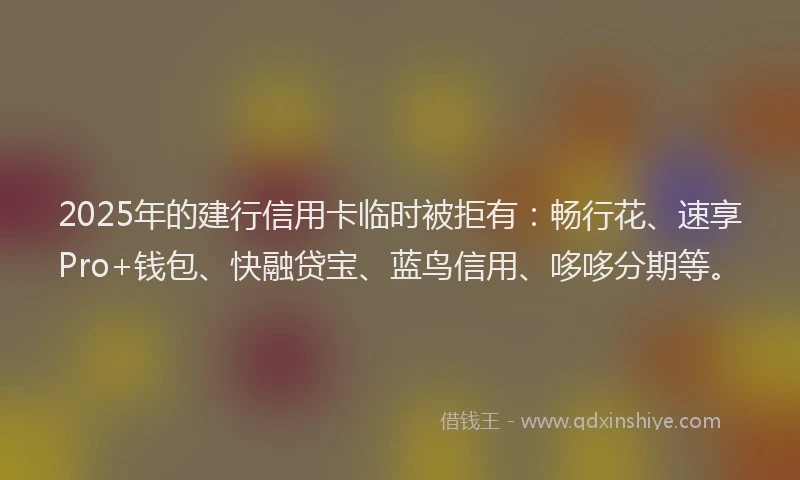 2025年的建行信用卡临时被拒有：畅行花、速享Pro+钱包、快融贷宝、蓝鸟信用、哆哆分期等。