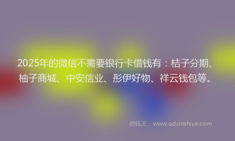 2025年的微信不需要银行卡借钱有：桔子分期、柚子商城、中安信业、彤伊好物、祥云钱包等。