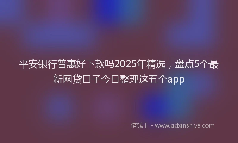 平安银行普惠好下款吗2025年精选，盘点5个最新网贷口子今日整理这五个app