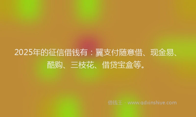 2025年的征信借钱有：翼支付随意借、现金易、酷购、三枝花、借贷宝盒等。