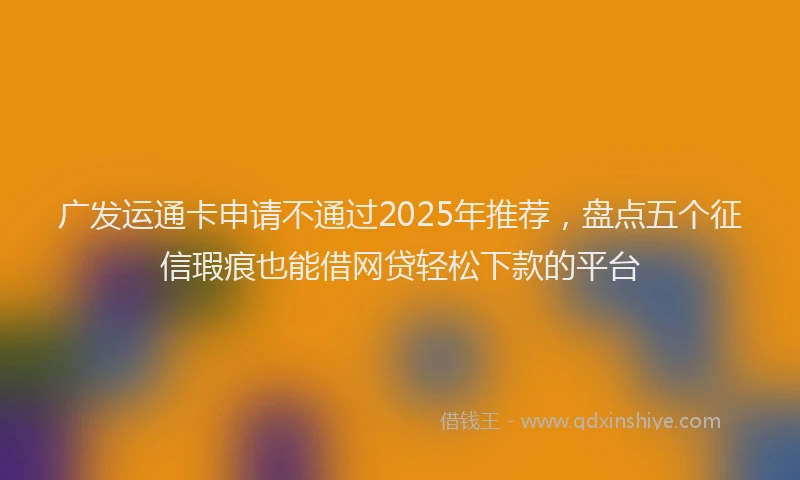 广发运通卡申请不通过2025年推荐，盘点五个征信瑕疵也能借网贷轻松下款的平台