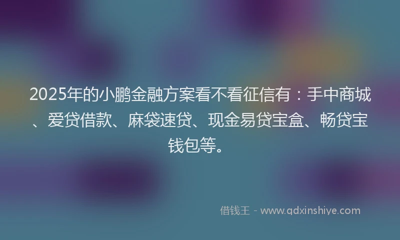 2025年的小鹏金融方案看不看征信有：手中商城、爱贷借款、麻袋速贷、现金易贷宝盒、畅贷宝钱包等。