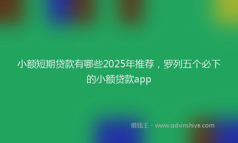 小额短期贷款有哪些2025年推荐，罗列五个必下的小额贷款app