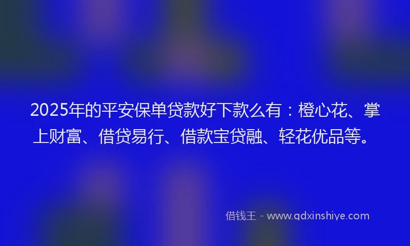 2025年的平安保单贷款好下款么有：橙心花、掌上财富、借贷易行、借款宝贷融、轻花优品等。