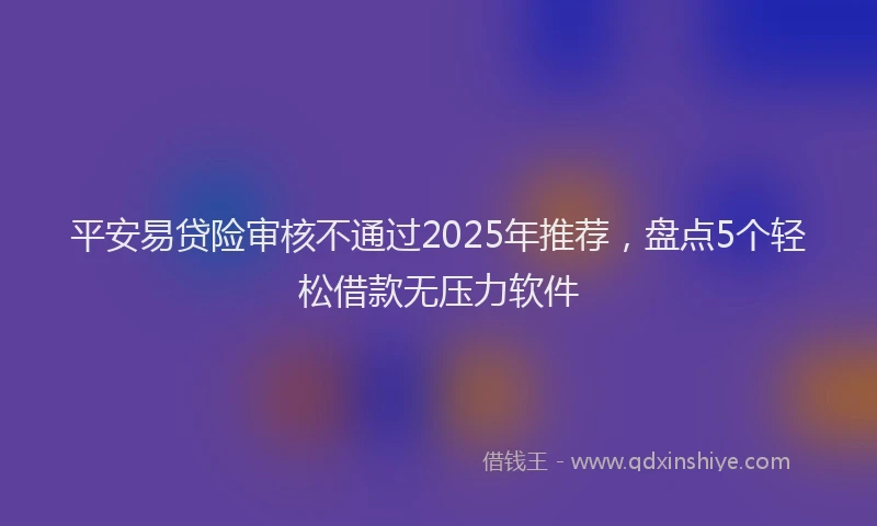 平安易贷险审核不通过2025年推荐，盘点5个轻松借款无压力软件
